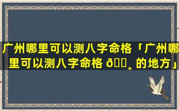 广州哪里可以测八字命格「广州哪里可以测八字命格 🕸 的地方」